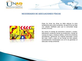 NECESIDADES DE ADECUACIONES FÍSICAS

Antes de iniciar las obras se debe adecuar la zona
señalizando para evitar accidentes, de igual forma se deja
una calzada habilitada para que la comunidad tenga
acceso a la zona.
Así mismo el manejo de escombros (volumen y acopio,
delimitación, protección tiempo de recolección), manejo de
cuerpos de agua y residuos sólidos, control de emisiones
atmosféricas, generación de material particulado control
del ruido, orden y aseo en los frentes de obra estarán
constantemente monitoreados con el fin de garantizar el
adecuado manejo ambiental.

 