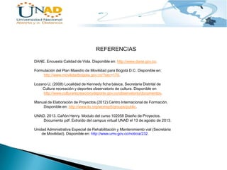 REFERENCIAS
DANE. Encuesta Calidad de Vida. Disponible en: http://www.dane.gov.co.
Formulación del Plan Maestro de Movilidad para Bogotá D.C. Disponible en:
http://www.movilidadbogota.gov.co/?sec=170.

Lozano U, (2008) Localidad de Kennedy ficha básica, Secretaria Distrital de
Cultura recreación y deportes observatorio de cultura. Disponible en
http://www.culturarecreacionydeporte.gov.co/observatorio/documentos.
Manual de Elaboración de Proyectos.(2012).Centro Internacional de Formación.
Disponible en: http://www.ilo.org/wcmsp5/groups/public.
UNAD. 2013. Cañón Henry. Modulo del curso 102058 Diseño de Proyectos.
Documento pdf. Extraído del campus virtual UNAD el 13 de agosto de 2013.
Unidad Administrativa Especial de Rehabilitación y Mantenimiento vial (Secretaria
de Movilidad). Disponible en: http://www.umv.gov.co/noticia/232.

 
