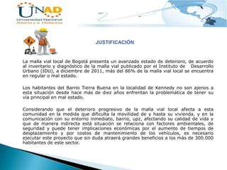 JUSTIFICACIÓN

La malla vial local de Bogotá presenta un avanzado estado de deterioro, de acuerdo
al inventario y diagnóstico de la malla vial publicado por el Instituto de Desarrollo
Urbano (IDU), a diciembre de 2011, más del 86% de la malla vial local se encuentra
en regular o mal estado.
Los habitantes del Barrio Tierra Buena en la localidad de Kennedy no son ajenos a
esta situación desde hace más de diez años enfrentan la problemática de tener su
vía principal en mal estado.

Considerando que el deterioro progresivo de la malla vial local afecta a esta
comunidad en la medida que dificulta la movilidad de y hasta su vivienda, y en la
comunicación con su entorno inmediato, barrio, upz, afectando su calidad de vida y
que de manera indirecta está situación se relaciona con factores ambientales, de
seguridad y puede tener implicaciones económicas por el aumento de tiempos de
desplazamiento y por costos de mantenimiento de los vehículos, es necesario
ejecutar este proyecto que sin duda atraerá grandes beneficios a los más de 300.000
habitantes de este sector.

 