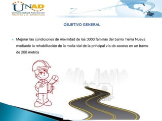 OBJETIVO GENERAL



Mejorar las condiciones de movilidad de las 3000 familias del barrio Tierra Nueva
mediante la rehabilitación de la malla vial de la principal vía de acceso en un tramo
de 200 metros

 