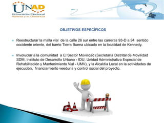 OBJETIVOS ESPECÍFICOS


Reestructurar la malla vial de la calle 26 sur entre las carreras 93-D a 94 sentido
occidente oriente, del barrio Tierra Buena ubicado en la localidad de Kennedy.



Involucrar a la comunidad a El Sector Movilidad (Secretaría Distrital de Movilidad
SDM, Instituto de Desarrollo Urbano - IDU, Unidad Administrativa Especial de
Rehabilitación y Mantenimiento Vial - UMV), y la Alcaldía Local en la actividades de
ejecución, financiamiento veeduría y control social del proyecto.

 