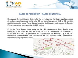 MARCO DE REFERENCIA – MARCO CONTEXTUAL
El proyecto de rehabilitación de la malla vial se realizará en la vía principal de acceso
al sector, específicamente en la calle 26 sur entre las carrera 93-D a 94 sentido
occidente oriente, barrio Tierra Buena, localidad de Kennedy en la ciudad de Bogotá.
El tramo presenta una extensión de 200 metros.
El barrio Tierra Buena hace parte de la UPZ denominada Patio Bonito cuya
clasificación se ubica en las unidades de tipo 1, residencial de urbanización
incompleta: son sectores periféricos no consolidados, en estratos 1 y 2, de uso
residencial predominante con deficiencias en su infraestructura, accesibilidad,
equipamientos y espacio público.

 