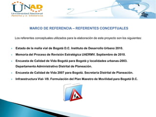 MARCO DE REFERENCIA – REFERENTES CONCEPTUALES
Los referentes conceptuales utilizados para la elaboración de este proyecto son los siguientes:



Estado de la malla vial de Bogotá D.C. Instituto de Desarrollo Urbano 2010.



Memoria del Proceso de Revisión Estratégica UAERMV. Septiembre de 2010.



Encuesta de Calidad de Vida Bogotá para Bogotá y localidades urbanas-2003.
Departamento Administrativo Distrital de Planeación.



Encuesta de Calidad de Vida 2007 para Bogotá. Secretaria Distrital de Planeación.



Infraestructura Vial- V8. Formulación del Plan Maestro de Movilidad para Bogotá D.C.

 