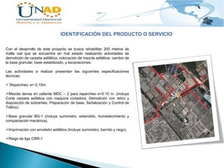 IDENTIFICACIÓN DEL PRODUCTO O SERVICIO
Con el desarrollo de este proyecto se busca rehabilitar 200 metros de
malla vial que se encuentra en mal estado realizando actividades de
demolición de carpeta asfáltica, colocación de mezcla asfáltica, cambio de
la base granular, base estabilizado, y excavaciones.
Las actividades a realizar presentan las siguientes especificaciones
técnicas:
 Reparcheo: e= 0,10m.
Mezcla densa en caliente MDC – 2 para reparcheo e=0.10 m. (incluye
Corte carpeta asfáltica con maquina cortadora, Demolición con retiro y
disposición de sobrantes, Preparación de base, Señalización y Control de
Tráfico).
Base granular BG-1 (incluye suministro, extendido, humedecimiento y
compactación mecánica).
Imprimación con emulsión asfáltica (Incluye suministro, barrido y riego).
Riego de liga CRR-1

 