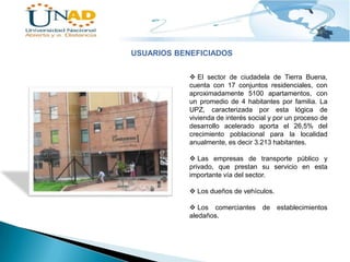 USUARIOS BENEFICIADOS
 El sector de ciudadela de Tierra Buena,
cuenta con 17 conjuntos residenciales, con
aproximadamente 5100 apartamentos, con
un promedio de 4 habitantes por familia. La
UPZ, caracterizada por esta lógica de
vivienda de interés social y por un proceso de
desarrollo acelerado aporta el 26,5% del
crecimiento poblacional para la localidad
anualmente, es decir 3.213 habitantes.
 Las empresas de transporte público y
privado, que prestan su servicio en esta
importante vía del sector.
 Los dueños de vehículos.
 Los comerciantes
aledaños.

de establecimientos

 