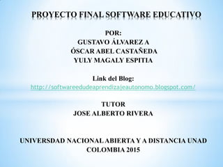 POR:
GUSTAVO ÁLVAREZ A
ÓSCAR ABEL CASTAÑEDA
YULY MAGALY ESPITIA
Link del Blog:
http://softwareedudeaprendizajeautonomo.blogspot.com/
TUTOR
JOSE ALBERTO RIVERA
UNIVERSDAD NACIONALABIERTA Y A DISTANCIA UNAD
COLOMBIA 2015
PROYECTO FINAL SOFTWARE EDUCATIVO
 