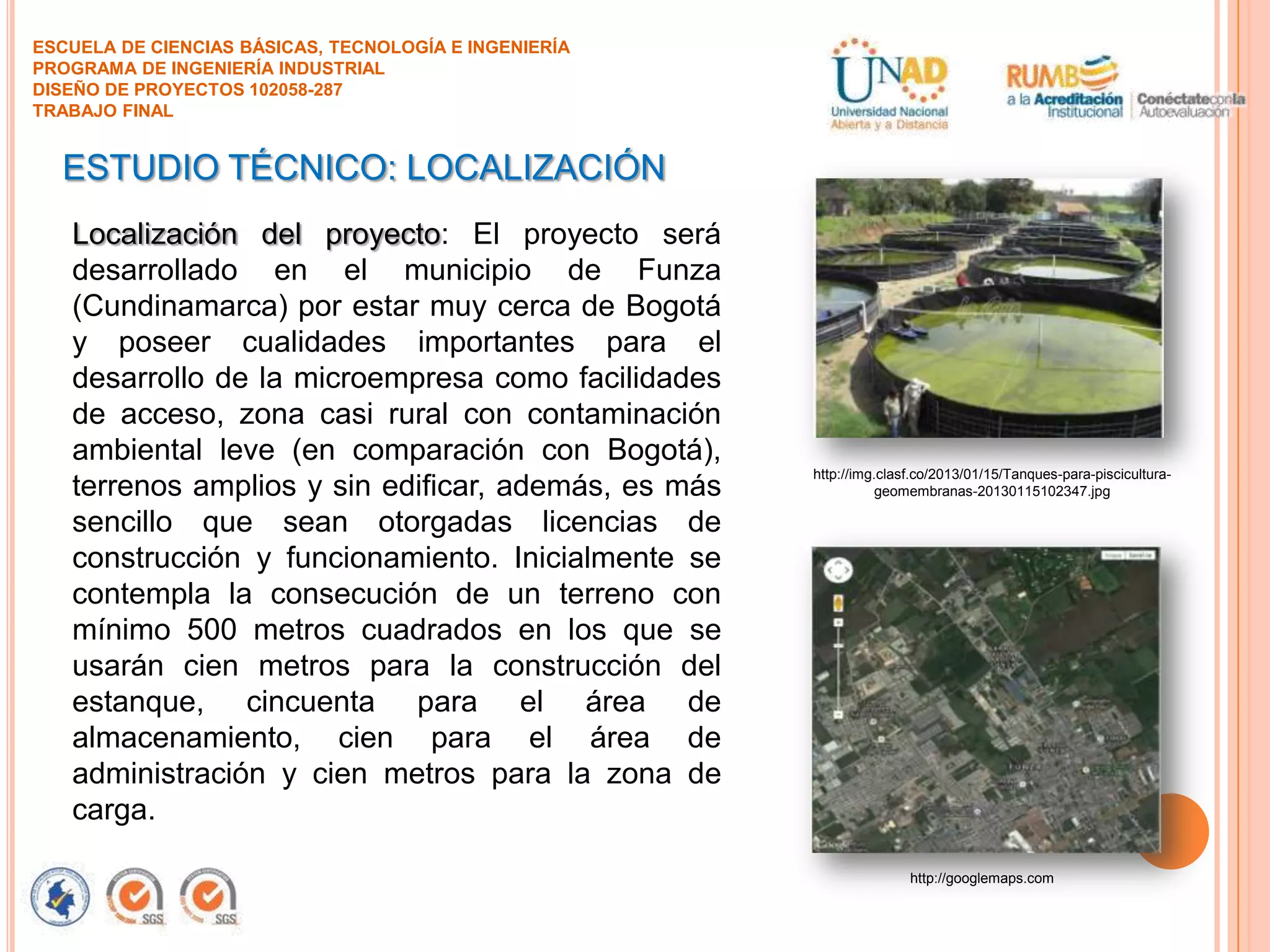 ESCUELA DE CIENCIAS BÁSICAS, TECNOLOGÍA E INGENIERÍA
PROGRAMA DE INGENIERÍA INDUSTRIAL
DISEÑO DE PROYECTOS 102058-287
TRABAJO FINAL

ESTUDIO TÉCNICO: LOCALIZACIÓN
Localización del proyecto: El proyecto será
desarrollado en el municipio de Funza
(Cundinamarca) por estar muy cerca de Bogotá
y poseer cualidades importantes para el
desarrollo de la microempresa como facilidades
de acceso, zona casi rural con contaminación
ambiental leve (en comparación con Bogotá),
terrenos amplios y sin edificar, además, es más
sencillo que sean otorgadas licencias de
construcción y funcionamiento. Inicialmente se
contempla la consecución de un terreno con
mínimo 500 metros cuadrados en los que se
usarán cien metros para la construcción del
estanque, cincuenta para el área de
almacenamiento, cien para el área de
administración y cien metros para la zona de
carga.

http://img.clasf.co/2013/01/15/Tanques-para-pisciculturageomembranas-20130115102347.jpg

http://googlemaps.com

 