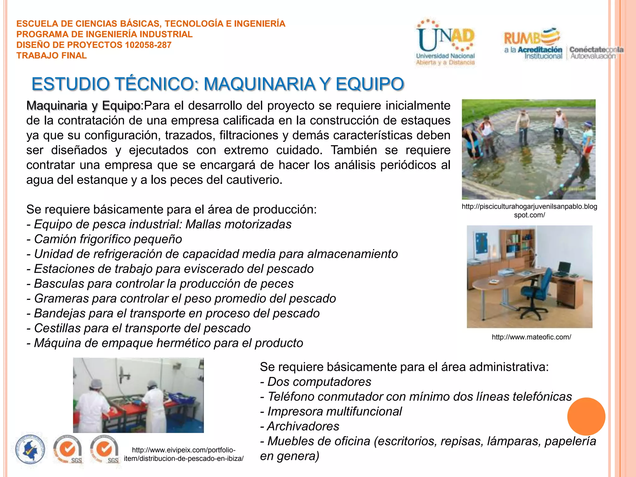 ESCUELA DE CIENCIAS BÁSICAS, TECNOLOGÍA E INGENIERÍA
PROGRAMA DE INGENIERÍA INDUSTRIAL
DISEÑO DE PROYECTOS 102058-287
TRABAJO FINAL

ESTUDIO TÉCNICO: MAQUINARIA Y EQUIPO
Maquinaria y Equipo:Para el desarrollo del proyecto se requiere inicialmente
de la contratación de una empresa calificada en la construcción de estaques
ya que su configuración, trazados, filtraciones y demás características deben
ser diseñados y ejecutados con extremo cuidado. También se requiere
contratar una empresa que se encargará de hacer los análisis periódicos al
agua del estanque y a los peces del cautiverio.
Se requiere básicamente para el área de producción:
- Equipo de pesca industrial: Mallas motorizadas
- Camión frigorífico pequeño
- Unidad de refrigeración de capacidad media para almacenamiento
- Estaciones de trabajo para eviscerado del pescado
- Basculas para controlar la producción de peces
- Grameras para controlar el peso promedio del pescado
- Bandejas para el transporte en proceso del pescado
- Cestillas para el transporte del pescado
- Máquina de empaque hermético para el producto

http://www.eivipeix.com/portfolioitem/distribucion-de-pescado-en-ibiza/

http://pisciculturahogarjuvenilsanpablo.blog
spot.com/

http://www.mateofic.com/

Se requiere básicamente para el área administrativa:
- Dos computadores
- Teléfono conmutador con mínimo dos líneas telefónicas
- Impresora multifuncional
- Archivadores
- Muebles de oficina (escritorios, repisas, lámparas, papelería
en genera)

 