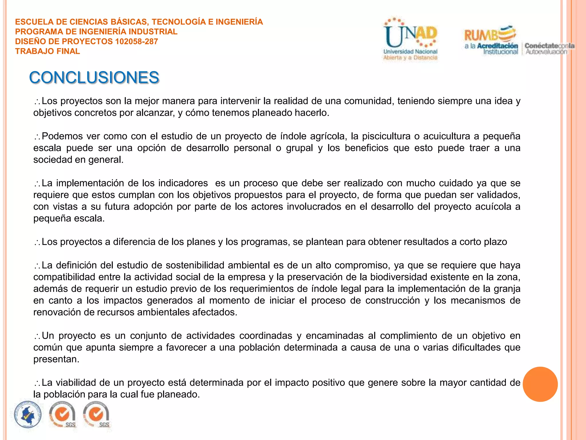 ESCUELA DE CIENCIAS BÁSICAS, TECNOLOGÍA E INGENIERÍA
PROGRAMA DE INGENIERÍA INDUSTRIAL
DISEÑO DE PROYECTOS 102058-287
TRABAJO FINAL

CONCLUSIONES
Los proyectos son la mejor manera para intervenir la realidad de una comunidad, teniendo siempre una idea y
objetivos concretos por alcanzar, y cómo tenemos planeado hacerlo.
Podemos ver como con el estudio de un proyecto de índole agrícola, la piscicultura o acuicultura a pequeña
escala puede ser una opción de desarrollo personal o grupal y los beneficios que esto puede traer a una
sociedad en general.
La implementación de los indicadores es un proceso que debe ser realizado con mucho cuidado ya que se
requiere que estos cumplan con los objetivos propuestos para el proyecto, de forma que puedan ser validados,
con vistas a su futura adopción por parte de los actores involucrados en el desarrollo del proyecto acuícola a
pequeña escala.
Los proyectos a diferencia de los planes y los programas, se plantean para obtener resultados a corto plazo
La definición del estudio de sostenibilidad ambiental es de un alto compromiso, ya que se requiere que haya
compatibilidad entre la actividad social de la empresa y la preservación de la biodiversidad existente en la zona,
además de requerir un estudio previo de los requerimientos de índole legal para la implementación de la granja
en canto a los impactos generados al momento de iniciar el proceso de construcción y los mecanismos de
renovación de recursos ambientales afectados.
Un proyecto es un conjunto de actividades coordinadas y encaminadas al complimiento de un objetivo en
común que apunta siempre a favorecer a una población determinada a causa de una o varias dificultades que
presentan.
La viabilidad de un proyecto está determinada por el impacto positivo que genere sobre la mayor cantidad de
la población para la cual fue planeado.

 
