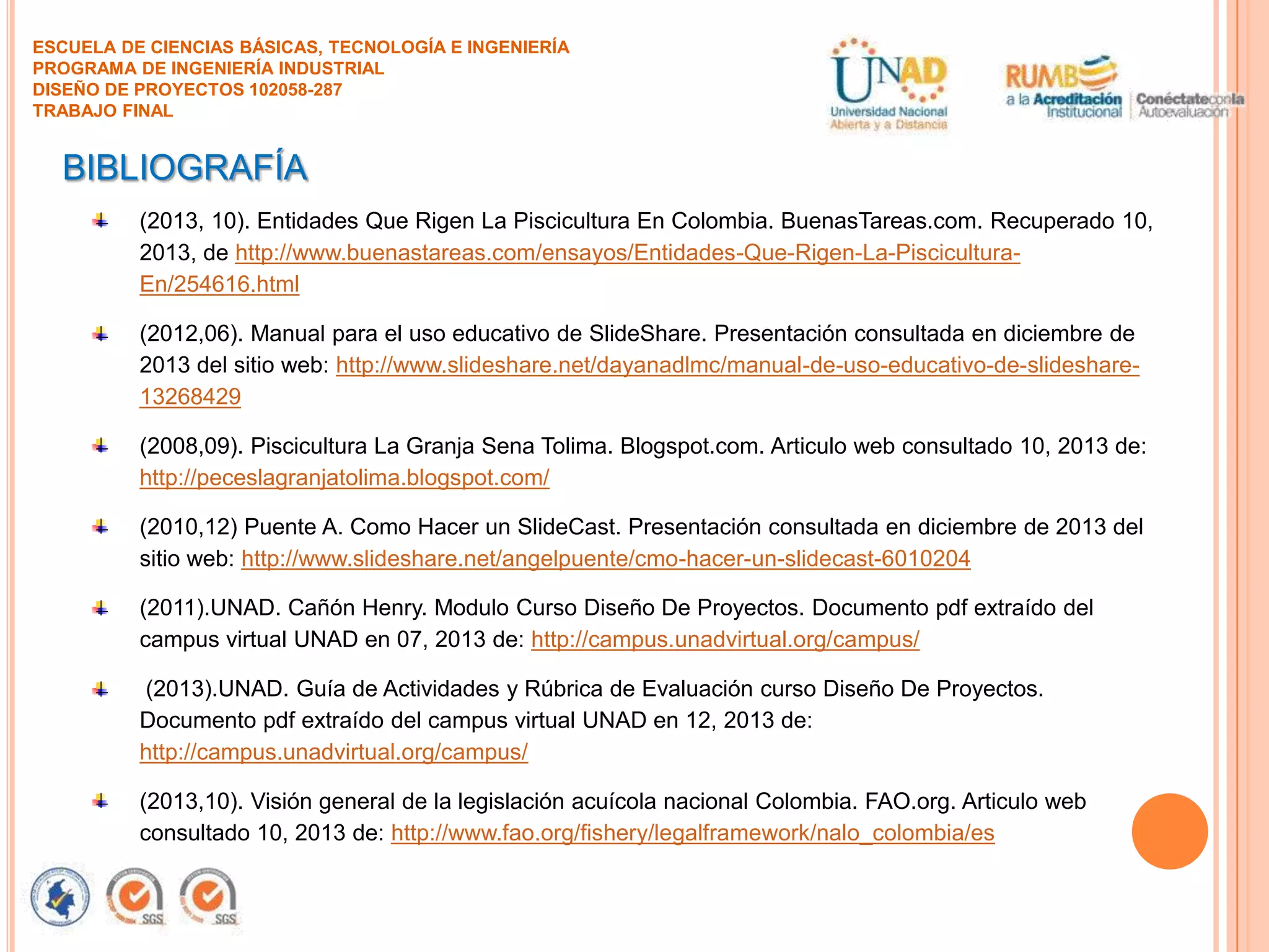 ESCUELA DE CIENCIAS BÁSICAS, TECNOLOGÍA E INGENIERÍA
PROGRAMA DE INGENIERÍA INDUSTRIAL
DISEÑO DE PROYECTOS 102058-287
TRABAJO FINAL

BIBLIOGRAFÍA
(2013, 10). Entidades Que Rigen La Piscicultura En Colombia. BuenasTareas.com. Recuperado 10,
2013, de http://www.buenastareas.com/ensayos/Entidades-Que-Rigen-La-PisciculturaEn/254616.html
(2012,06). Manual para el uso educativo de SlideShare. Presentación consultada en diciembre de
2013 del sitio web: http://www.slideshare.net/dayanadlmc/manual-de-uso-educativo-de-slideshare13268429

(2008,09). Piscicultura La Granja Sena Tolima. Blogspot.com. Articulo web consultado 10, 2013 de:
http://peceslagranjatolima.blogspot.com/
(2010,12) Puente A. Como Hacer un SlideCast. Presentación consultada en diciembre de 2013 del
sitio web: http://www.slideshare.net/angelpuente/cmo-hacer-un-slidecast-6010204
(2011).UNAD. Cañón Henry. Modulo Curso Diseño De Proyectos. Documento pdf extraído del
campus virtual UNAD en 07, 2013 de: http://campus.unadvirtual.org/campus/
(2013).UNAD. Guía de Actividades y Rúbrica de Evaluación curso Diseño De Proyectos.
Documento pdf extraído del campus virtual UNAD en 12, 2013 de:
http://campus.unadvirtual.org/campus/
(2013,10). Visión general de la legislación acuícola nacional Colombia. FAO.org. Articulo web
consultado 10, 2013 de: http://www.fao.org/fishery/legalframework/nalo_colombia/es

 