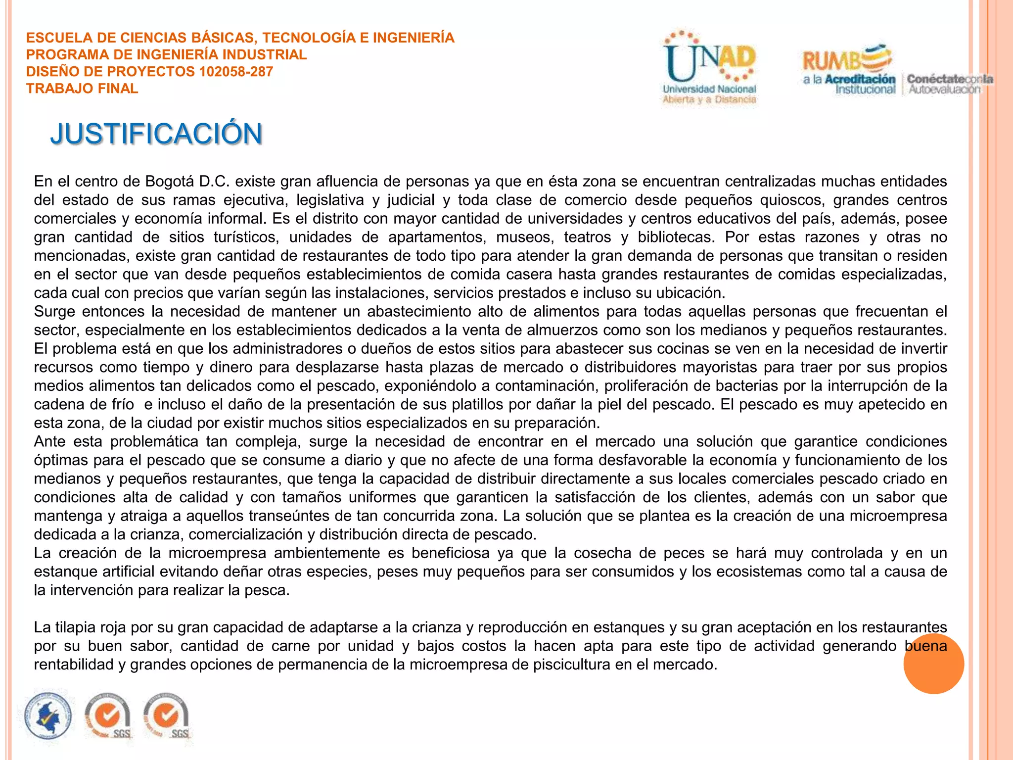 ESCUELA DE CIENCIAS BÁSICAS, TECNOLOGÍA E INGENIERÍA
PROGRAMA DE INGENIERÍA INDUSTRIAL
DISEÑO DE PROYECTOS 102058-287
TRABAJO FINAL

JUSTIFICACIÓN
En el centro de Bogotá D.C. existe gran afluencia de personas ya que en ésta zona se encuentran centralizadas muchas entidades
del estado de sus ramas ejecutiva, legislativa y judicial y toda clase de comercio desde pequeños quioscos, grandes centros
comerciales y economía informal. Es el distrito con mayor cantidad de universidades y centros educativos del país, además, posee
gran cantidad de sitios turísticos, unidades de apartamentos, museos, teatros y bibliotecas. Por estas razones y otras no
mencionadas, existe gran cantidad de restaurantes de todo tipo para atender la gran demanda de personas que transitan o residen
en el sector que van desde pequeños establecimientos de comida casera hasta grandes restaurantes de comidas especializadas,
cada cual con precios que varían según las instalaciones, servicios prestados e incluso su ubicación.
Surge entonces la necesidad de mantener un abastecimiento alto de alimentos para todas aquellas personas que frecuentan el
sector, especialmente en los establecimientos dedicados a la venta de almuerzos como son los medianos y pequeños restaurantes.
El problema está en que los administradores o dueños de estos sitios para abastecer sus cocinas se ven en la necesidad de invertir
recursos como tiempo y dinero para desplazarse hasta plazas de mercado o distribuidores mayoristas para traer por sus propios
medios alimentos tan delicados como el pescado, exponiéndolo a contaminación, proliferación de bacterias por la interrupción de la
cadena de frío e incluso el daño de la presentación de sus platillos por dañar la piel del pescado. El pescado es muy apetecido en
esta zona, de la ciudad por existir muchos sitios especializados en su preparación.
Ante esta problemática tan compleja, surge la necesidad de encontrar en el mercado una solución que garantice condiciones
óptimas para el pescado que se consume a diario y que no afecte de una forma desfavorable la economía y funcionamiento de los
medianos y pequeños restaurantes, que tenga la capacidad de distribuir directamente a sus locales comerciales pescado criado en
condiciones alta de calidad y con tamaños uniformes que garanticen la satisfacción de los clientes, además con un sabor que
mantenga y atraiga a aquellos transeúntes de tan concurrida zona. La solución que se plantea es la creación de una microempresa
dedicada a la crianza, comercialización y distribución directa de pescado.
La creación de la microempresa ambientemente es beneficiosa ya que la cosecha de peces se hará muy controlada y en un
estanque artificial evitando deñar otras especies, peses muy pequeños para ser consumidos y los ecosistemas como tal a causa de
la intervención para realizar la pesca.

La tilapia roja por su gran capacidad de adaptarse a la crianza y reproducción en estanques y su gran aceptación en los restaurantes
por su buen sabor, cantidad de carne por unidad y bajos costos la hacen apta para este tipo de actividad generando buena
rentabilidad y grandes opciones de permanencia de la microempresa de piscicultura en el mercado.

 
