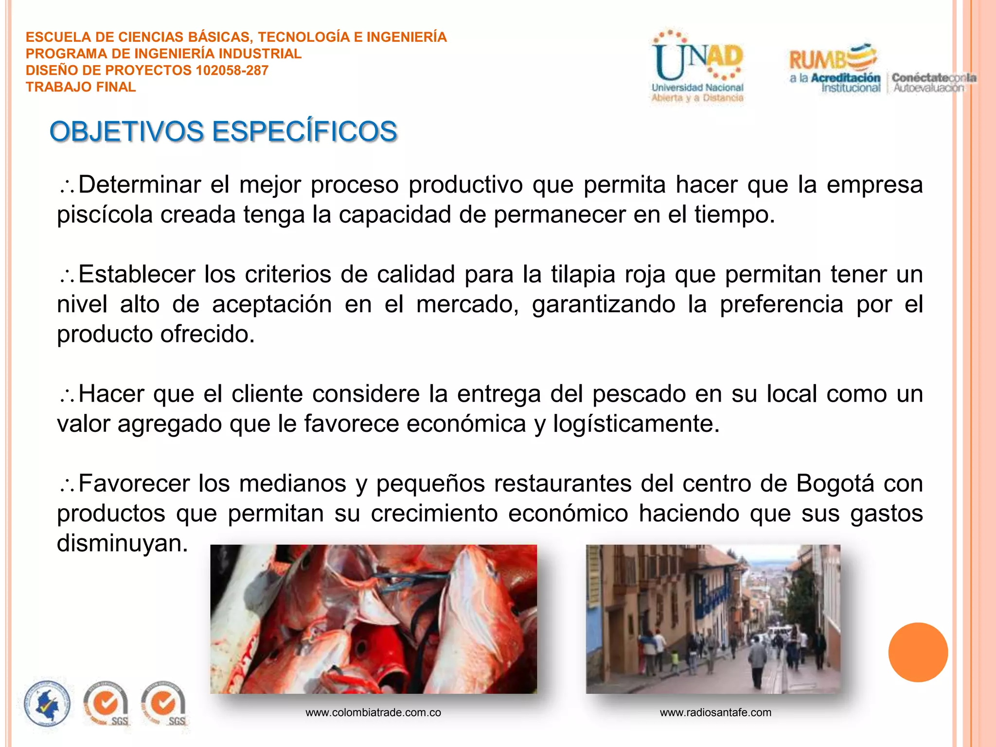 ESCUELA DE CIENCIAS BÁSICAS, TECNOLOGÍA E INGENIERÍA
PROGRAMA DE INGENIERÍA INDUSTRIAL
DISEÑO DE PROYECTOS 102058-287
TRABAJO FINAL

OBJETIVOS ESPECÍFICOS
Determinar el mejor proceso productivo que permita hacer que la empresa
piscícola creada tenga la capacidad de permanecer en el tiempo.

Establecer los criterios de calidad para la tilapia roja que permitan tener un
nivel alto de aceptación en el mercado, garantizando la preferencia por el
producto ofrecido.
Hacer que el cliente considere la entrega del pescado en su local como un
valor agregado que le favorece económica y logísticamente.
Favorecer los medianos y pequeños restaurantes del centro de Bogotá con
productos que permitan su crecimiento económico haciendo que sus gastos
disminuyan.

www.colombiatrade.com.co

www.radiosantafe.com

 