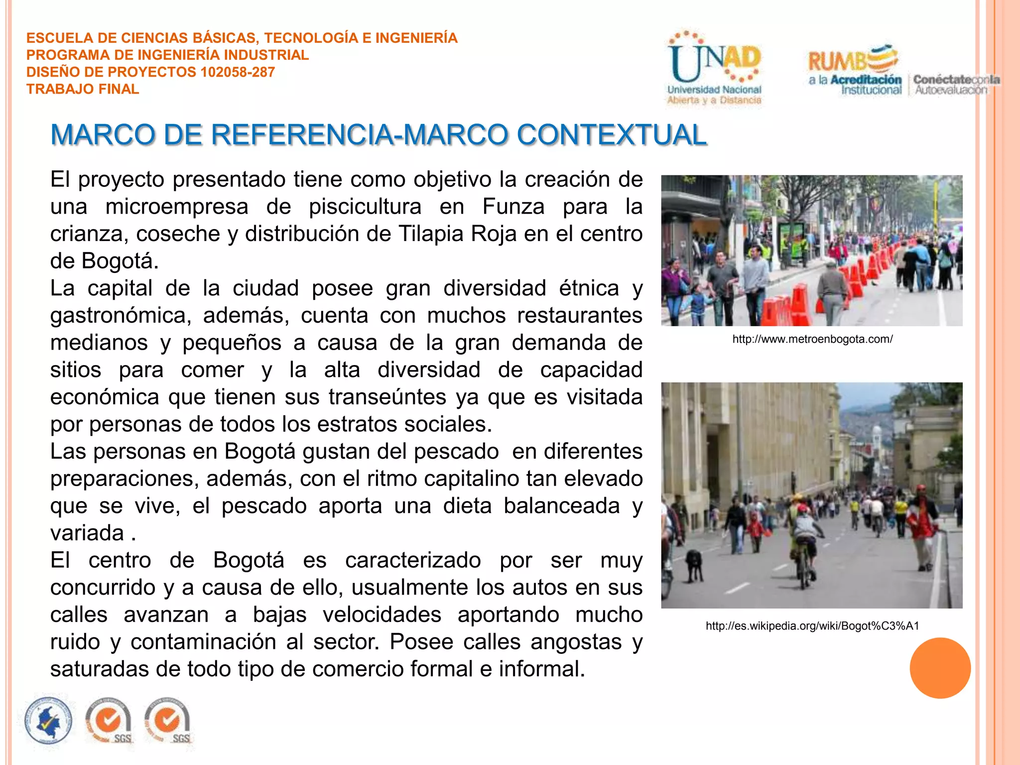ESCUELA DE CIENCIAS BÁSICAS, TECNOLOGÍA E INGENIERÍA
PROGRAMA DE INGENIERÍA INDUSTRIAL
DISEÑO DE PROYECTOS 102058-287
TRABAJO FINAL

MARCO DE REFERENCIA-MARCO CONTEXTUAL
El proyecto presentado tiene como objetivo la creación de
una microempresa de piscicultura en Funza para la
crianza, coseche y distribución de Tilapia Roja en el centro
de Bogotá.
La capital de la ciudad posee gran diversidad étnica y
gastronómica, además, cuenta con muchos restaurantes
medianos y pequeños a causa de la gran demanda de
sitios para comer y la alta diversidad de capacidad
económica que tienen sus transeúntes ya que es visitada
por personas de todos los estratos sociales.
Las personas en Bogotá gustan del pescado en diferentes
preparaciones, además, con el ritmo capitalino tan elevado
que se vive, el pescado aporta una dieta balanceada y
variada .
El centro de Bogotá es caracterizado por ser muy
concurrido y a causa de ello, usualmente los autos en sus
calles avanzan a bajas velocidades aportando mucho
ruido y contaminación al sector. Posee calles angostas y
saturadas de todo tipo de comercio formal e informal.

http://www.metroenbogota.com/

http://es.wikipedia.org/wiki/Bogot%C3%A1

 