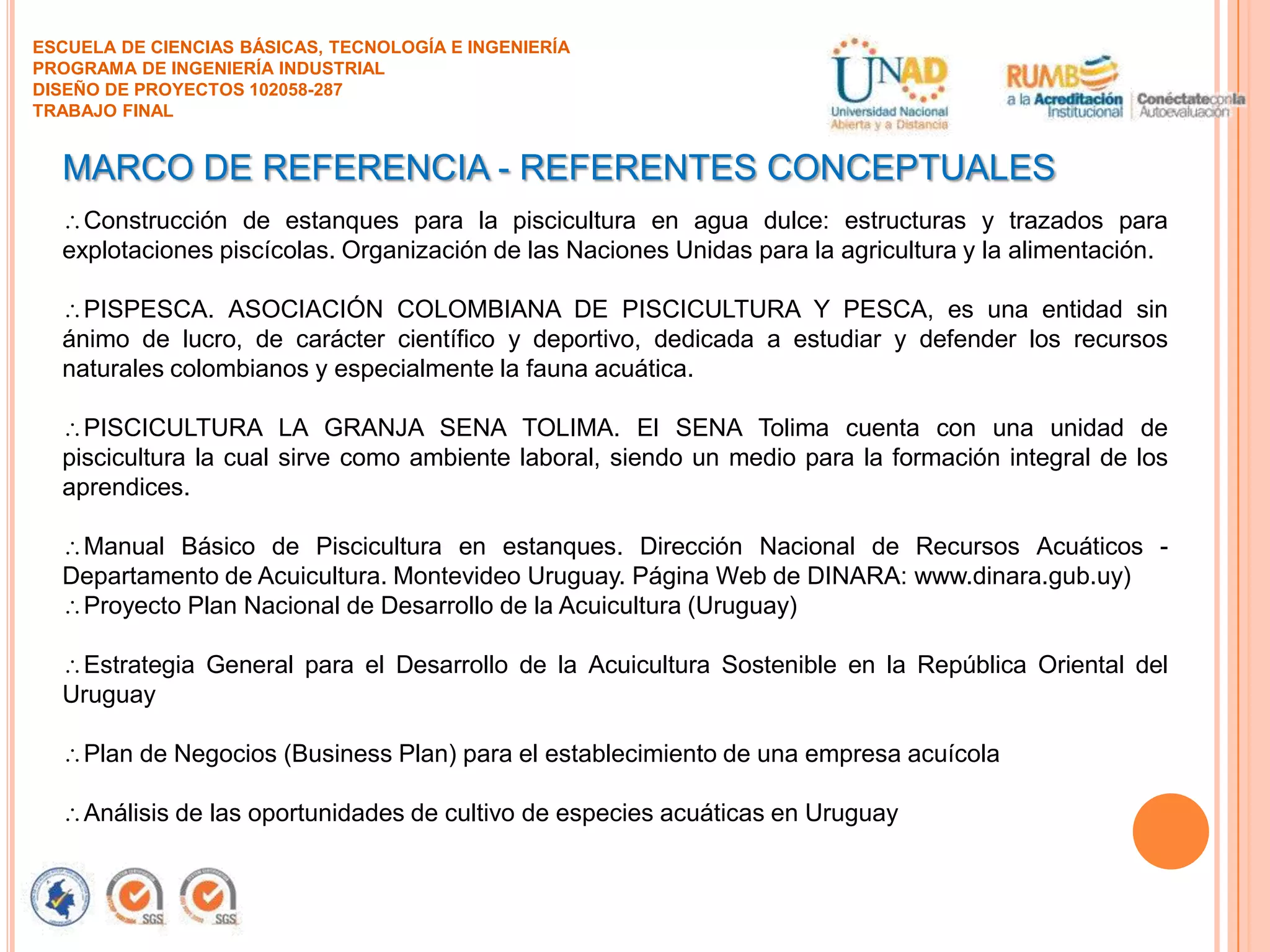 ESCUELA DE CIENCIAS BÁSICAS, TECNOLOGÍA E INGENIERÍA
PROGRAMA DE INGENIERÍA INDUSTRIAL
DISEÑO DE PROYECTOS 102058-287
TRABAJO FINAL

MARCO DE REFERENCIA - REFERENTES CONCEPTUALES
Construcción de estanques para la piscicultura en agua dulce: estructuras y trazados para
explotaciones piscícolas. Organización de las Naciones Unidas para la agricultura y la alimentación.
PISPESCA. ASOCIACIÓN COLOMBIANA DE PISCICULTURA Y PESCA, es una entidad sin
ánimo de lucro, de carácter científico y deportivo, dedicada a estudiar y defender los recursos
naturales colombianos y especialmente la fauna acuática.
PISCICULTURA LA GRANJA SENA TOLIMA. El SENA Tolima cuenta con una unidad de
piscicultura la cual sirve como ambiente laboral, siendo un medio para la formación integral de los
aprendices.
Manual Básico de Piscicultura en estanques. Dirección Nacional de Recursos Acuáticos Departamento de Acuicultura. Montevideo Uruguay. Página Web de DINARA: www.dinara.gub.uy)
Proyecto Plan Nacional de Desarrollo de la Acuicultura (Uruguay)

Estrategia General para el Desarrollo de la Acuicultura Sostenible en la República Oriental del
Uruguay
Plan de Negocios (Business Plan) para el establecimiento de una empresa acuícola
Análisis de las oportunidades de cultivo de especies acuáticas en Uruguay

 