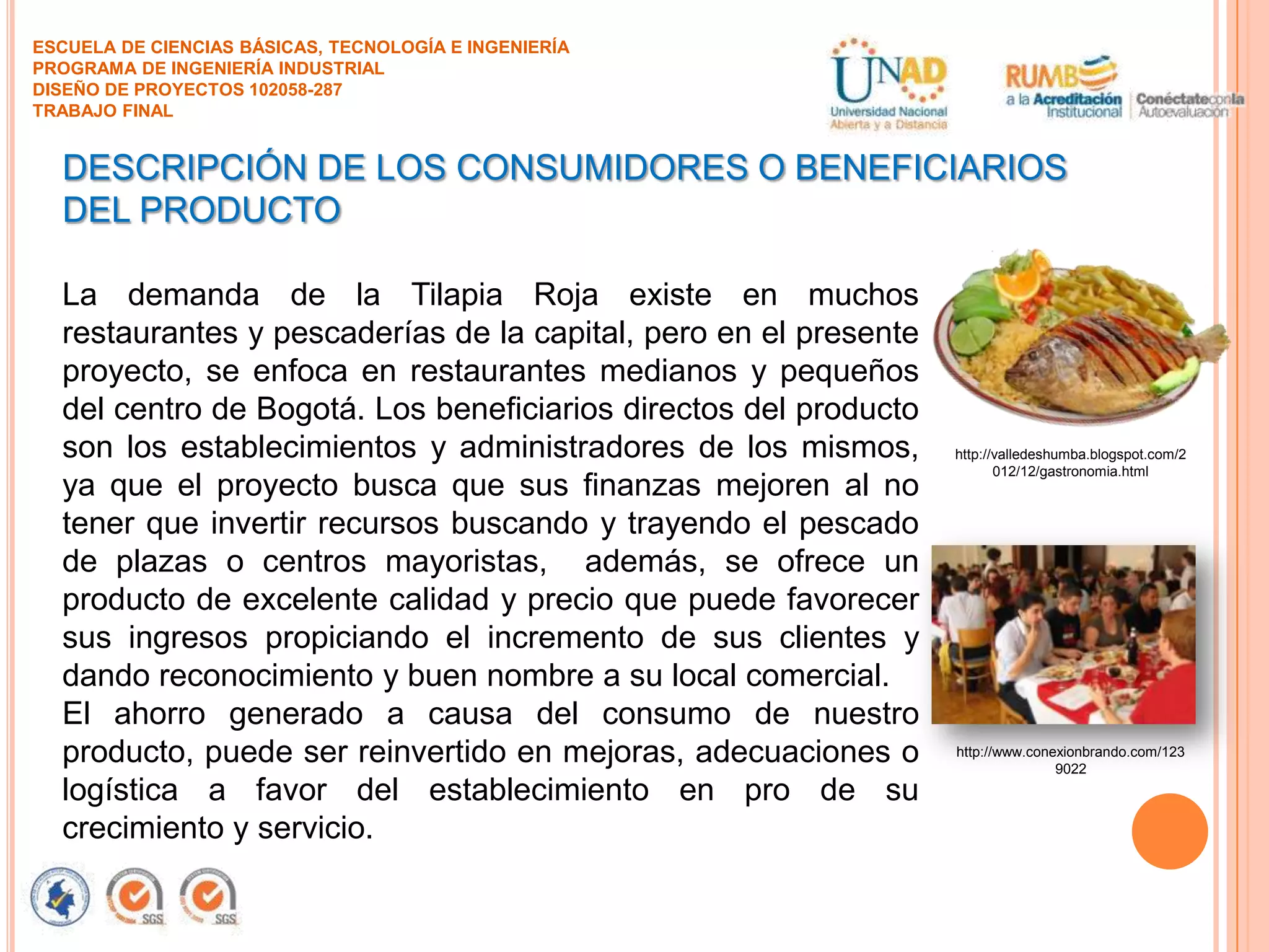 ESCUELA DE CIENCIAS BÁSICAS, TECNOLOGÍA E INGENIERÍA
PROGRAMA DE INGENIERÍA INDUSTRIAL
DISEÑO DE PROYECTOS 102058-287
TRABAJO FINAL

DESCRIPCIÓN DE LOS CONSUMIDORES O BENEFICIARIOS
DEL PRODUCTO
La demanda de la Tilapia Roja existe en muchos
restaurantes y pescaderías de la capital, pero en el presente
proyecto, se enfoca en restaurantes medianos y pequeños
del centro de Bogotá. Los beneficiarios directos del producto
son los establecimientos y administradores de los mismos,
ya que el proyecto busca que sus finanzas mejoren al no
tener que invertir recursos buscando y trayendo el pescado
de plazas o centros mayoristas, además, se ofrece un
producto de excelente calidad y precio que puede favorecer
sus ingresos propiciando el incremento de sus clientes y
dando reconocimiento y buen nombre a su local comercial.
El ahorro generado a causa del consumo de nuestro
producto, puede ser reinvertido en mejoras, adecuaciones o
logística a favor del establecimiento en pro de su
crecimiento y servicio.

http://valledeshumba.blogspot.com/2
012/12/gastronomia.html

http://www.conexionbrando.com/123
9022

 