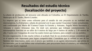 Resultados del estudio técnico
(localización del proyecto)
La planta de producción del proyecto está ubicada en Colombia, en El Departamento de Nariño,
Municipio de El Tambo, Barrio Lourdes.
La empresa que se tomo como referente para el estudio de este proyecto es en realidad una
microempresa, La Estructura y planta de personal con la que cuenta Creaciones Carpio actualmente,
está conformada por María del Carmen Carpio la Gerente y Artesana, Ángela María Secretaria y
Artesana y cuatro Artesanas mas, En total seis personas que trabajan constantemente. La
microempresa funciona en un taller de 6 metros de largo por 4 metros de ancho y 2.30 metros de
alto. Cuenta con 4 maquinas de coser las cuales tienen que turnarse, para cumplir con sus pedidos.
En esta organización, le dan mucho énfasis al acabado final de sus productos porque consideran que
es el aspecto más importante para lograr competitividad. Consideran que la calidad es uno de los
factores más importantes, junto con el precio que también es un agente determinante, que prima en
los mercados, por lo cual deben estar actualizados; para proyectarse hacia el exterior y no reducirse a
un mercado local o regional.

 