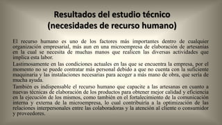 Resultados del estudio técnico
(necesidades de recurso humano)
El recurso humano es uno de los factores más importantes dentro de cualquier
organización empresarial, más aun en una microempresa de elaboración de artesanías
en la cual se necesita de muchas manos que realicen las diversas actividades que
implica esta labor.
Lastimosamente en las condiciones actuales en las que se encuentra la empresa, por el
momento no se puede contratar más personal debido a que no cuenta con la suficiente
maquinaria y las instalaciones necesarias para acoger a más mano de obra, que sería de
mucha ayuda.
También es indispensable el recurso humano que capacite a las artesanas en cuanto a
nuevas técnicas de elaboración de los productos para obtener mejor calidad y eficiencia
en la ejecución de los mismos, como también en el fortalecimiento de la comunicación
interna y externa de la microempresa, lo cual contribuiría a la optimización de las
relaciones interpersonales entre las colaboradoras y la atención al cliente o consumidor
y proveedores.

 