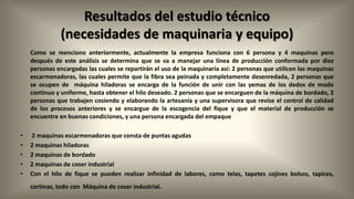 Resultados del estudio técnico
(necesidades de maquinaria y equipo)
Como se menciono anteriormente, actualmente la empresa funciona con 6 persona y 4 maquinas pero
después de este análisis se determina que se va a manejar una línea de producción conformada por diez
personas encargadas las cuales se repartirán el uso de la maquinaria así: 2 personas que utilicen las maquinas
escarmenadoras, las cuales permite que la fibra sea peinada y completamente desenredada, 2 personas que
se ocupen de máquina hiladoras se encarga de la función de unir con las yemas de los dedos de modo
continuo y uniforme, hasta obtener el hilo deseado. 2 personas que se encarguen de la máquina de bordado, 2
personas que trabajen cosiendo y elaborando la artesanía y una supervisora que revise el control de calidad
de los procesos anteriores y se encargue de la escogencia del fique y que el material de producción se
encuentre en buenas condiciones, y una persona encargada del empaque
•
•
•
•
•

2 maquinas escarmenadoras que consta de puntas agudas
2 maquinas hiladoras
2 maquinas de bordado
2 maquinas de coser industrial
Con el hilo de fique se pueden realizar infinidad de labores, como telas, tapetes cojines bolsos, tapices,
cortinas, todo con Máquina de coser industrial.

 
