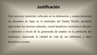 Justificación
Este proyecto Industrial, enfocado en la elaboración y comercialización
de artesanías en fique en el municipio del Tambo Nariño, permitirá
aprovechar los recursos naturales, creará beneficios económicos directos

e indirectos a través de la generación de empleo en la población del
municipio, mejorando la calidad de vida de sus habitantes y otros
beneficios sociales.

 
