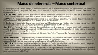 Marco de referencia – Marco contextual
El municipio de El Tambo Nariño se encuentra ubicado en la parte noroccidental del departamento de Nariño, su
extensión territorial comprende 247 Km2. Hace parte de la región interandina de Nariño, altura 2.240 msnm con
temperatura de 17 º C.
POBLACION: Cuenta con una población de 36.115 habitantes, distribuidos así: el 86.23% en la zona rural y el
13.77% en la zona urbana. El 49% de la población son hombres y el 51% son mujeres.
ECONOMÍA: Su economía se basa eminentemente en la agricultura, la ganadería, y la crianza de especies menores
bajo la modalidad de la explotación de la tierra a través del minifundio.
El Tambo es el municipio fiquero más importante del Departamento de Nariño, toda vez que cuenta con 1.405
hectáreas cultivadas de las 7.009 del Departamento, que representan el 20% del total .
POLÍTICA: Dentro del poder ejecutivo, la autoridad máxima la representa el alcalde municipal; elegido por voto
popular y el Consejo Municipal, integrado por 11 miembros, elegidos por voto popular. El poder judicial lo asume el
Juzgado Promiscuo municipal y la Fiscalía.
El municipio cuenta con 4 corregimientos así: Ricaurte, San Pedro, Tanguana, La Ovejera y a la vez conformado por
36 veredas.
ASPECTO SOCIAL: la generosidad y la hospitalidad son características sociales de su raza, amantes de la paz,
emprendedores en el trabajo, pero rebeldes contra la injusticia, leales en sus sentimientos, deberes y
responsabilidades, ya que corre por sus venas la sangre del pueblo Quillacinga,
CULTURA: Su nombre proviene del Quechua Tampud o Tambo que significa casa de camino, venta, hospedaje,
posada, mesón; conocido también como Tambo Pintado por el color rojo de la tierra.
Su fundación autentica se llevó a efecto el 23 de Enero de 1573 por orden del virreinato, se construyeron los primeros
Tambos que servían de hospedaje a los viajeros que transitaban de Pasto a Madrigales. Su fundación tuvo lugar en el
punto denominado Pueblo Viejo.

 