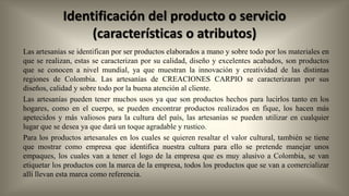 Identificación del producto o servicio
(características o atributos)
Las artesanías se identifican por ser productos elaborados a mano y sobre todo por los materiales en
que se realizan, estas se caracterizan por su calidad, diseño y excelentes acabados, son productos
que se conocen a nivel mundial, ya que muestran la innovación y creatividad de las distintas
regiones de Colombia. Las artesanías de CREACIONES CARPIO se caracterizaran por sus
diseños, calidad y sobre todo por la buena atención al cliente.
Las artesanías pueden tener muchos usos ya que son productos hechos para lucirlos tanto en los
hogares, como en el cuerpo, se pueden encontrar productos realizados en fique, los hacen más
apetecidos y más valiosos para la cultura del país, las artesanías se pueden utilizar en cualquier
lugar que se desea ya que dará un toque agradable y rustico.
Para los productos artesanales en los cuales se quieren resaltar el valor cultural, también se tiene
que mostrar como empresa que identifica nuestra cultura para ello se pretende manejar unos
empaques, los cuales van a tener el logo de la empresa que es muy alusivo a Colombia, se van
etiquetar los productos con la marca de la empresa, todos los productos que se van a comercializar
allí llevan esta marca como referencia.

 