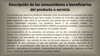 Descripción de los consumidores o beneficiarios
del producto o servicio
Las personas que adquieren productos culturales como las artesanías son personas que tienen
conciencia de la importancia que tiene resaltar la cultura de Colombia, que tienen un alto
poder adquisitivo ,que saben lo que quieren, que quieren que sus hogares o ellos mismos
luzcan impactantes originales, con productos únicos y de excelente calidad. Los
consumidores o clientes de CREACIONES CARPIO son personas decididas, comprometidas
con su tierra que quieren adquirir productos con calidad y diseño .
Los consumidores de las artesanías son personas con un alto consiente en conservar la
cultura, son consumidores que sienten necesidad de adquirir productos que les sirvan además
de satisfacer sus necesidades, los comprometen mas con su país , y con estos productos
logran identificarse , estos además de tener un alto poder adquisitivo ,quieren contribuir a la
realización de mas artesanías ya que son productos que son bastante apetecidos en el
mercado, no necesariamente tiene que ser de una religión en especial, tienen que ser
sensibles, admiradores de la cultura , coleccionistas de arte, empresarios , personas con buen
gusto a la hora de adquirir productos de excelente calidad .

 