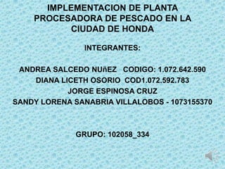 IMPLEMENTACION DE PLANTA
    PROCESADORA DE PESCADO EN LA
          CIUDAD DE HONDA

                INTEGRANTES:

 ANDREA SALCEDO NUñEZ CODIGO: 1.072.642.590
    DIANA LICETH OSORIO COD1.072.592.783
            JORGE ESPINOSA CRUZ
SANDY LORENA SANABRIA VILLALOBOS - 1073155370



              GRUPO: 102058_334
 