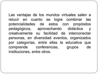 Las ventajas de los mundos virtuales salen a
relucir en cuanto se logre combinar las
potencialidades de estos con propósitos
pedagógicos,      aprovechando  didáctica  y
creativamente su facilidad de interconectar
personas, en diversidad eventos, organizados
por categorías, entre ellas la educativa que
comprende        conferencias,  grupos    de
instituciones, entre otros.
 