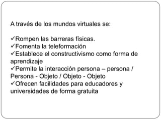 A través de los mundos virtuales se:

Rompen las barreras físicas.
Fomenta la teleformación
Establece el constructivismo como forma de
aprendizaje
Permite la interacción persona – persona /
Persona - Objeto / Objeto - Objeto
Ofrecen facilidades para educadores y
universidades de forma gratuita
 