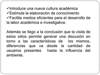 Introduce una nueva cultura académica
Estimula la elaboración de conocimiento
Facilita medios eficientes para el desarrollo de
la labor académica e investigativa.

Además se llego a la conclusión que la visita de
estos sitios permite generar una discusión en
torno a las características de los mismos,
diferencias que va desde la cantidad de
usuarios presentes     hasta la influencia del
ambiente.
 