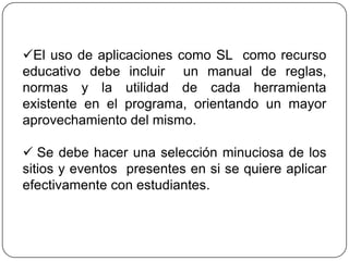 El uso de aplicaciones como SL como recurso
educativo debe incluir un manual de reglas,
normas y la utilidad de cada herramienta
existente en el programa, orientando un mayor
aprovechamiento del mismo.

 Se debe hacer una selección minuciosa de los
sitios y eventos presentes en si se quiere aplicar
efectivamente con estudiantes.
 