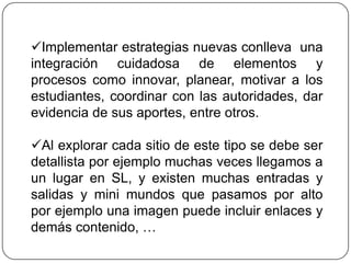 Implementar estrategias nuevas conlleva una
integración cuidadosa de elementos y
procesos como innovar, planear, motivar a los
estudiantes, coordinar con las autoridades, dar
evidencia de sus aportes, entre otros.

Al explorar cada sitio de este tipo se debe ser
detallista por ejemplo muchas veces llegamos a
un lugar en SL, y existen muchas entradas y
salidas y mini mundos que pasamos por alto
por ejemplo una imagen puede incluir enlaces y
demás contenido, …
 