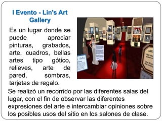 I Evento - Lin's Art
       Gallery
 Es un lugar donde se
 puede          apreciar
 pinturas, grabados,
 arte, cuadros, bellas
 artes tipo gótico,
 relieves,    arte    de
 pared,        sombras,
 tarjetas de regalo.
Se realizó un recorrido por las diferentes salas del
lugar, con el fin de observar las diferentes
expresiones del arte e intercambiar opiniones sobre
los posibles usos del sitio en los salones de clase.
 