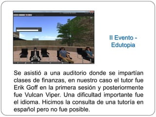 II Evento -
                                    Edutopia



Se asistió a una auditorio donde se impartían
clases de finanzas, en nuestro caso el tutor fue
Erik Goff en la primera sesión y posteriormente
fue Vulcan Viper. Una dificultad importante fue
el idioma. Hicimos la consulta de una tutoría en
español pero no fue posible.
 