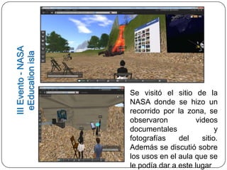 III Evento - NASA
  eEducation isla




                    Se visitó el sitio de la
                    NASA donde se hizo un
                    recorrido por la zona, se
                    observaron           videos
                    documentales                y
                    fotografías    del     sitio.
                    Además se discutió sobre
                    los usos en el aula que se
                    le podía dar a este lugar
 