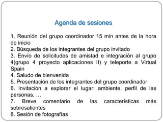 Agenda de sesiones

1. Reunión del grupo coordinador 15 min antes de la hora
de inicio
2. Búsqueda de los integrantes del grupo invitado
3. Envío de solicitudes de amistad e integración al grupo
4(grupo 4 proyecto aplicaciones II) y teleporte a Virtual
Spain
4. Saludo de bienvenida
5. Presentación de los integrantes del grupo coordinador
6. Invitación a explorar el lugar: ambiente, perfil de las
personas, …
7. Breve comentario de las características más
sobresalientes
8. Sesión de fotografías
 