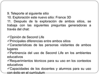 9. Teleporte al siguiente sitio
10. Exploración este nuevo sitio: France 3D
11. Después de la exploración de ambos sitios, se
trabaja con las siguientes preguntas generadoras a
través del chat:

Opinión de Second Life
Principales diferencias entre ambos sitios
Características de las personas visitantes de ambos
lugares
Pertinencia del uso de Second Life en los ambientes
educativos
Requerimientos técnicos para su uso en los contextos
educativos
Capacidades de los docentes y alumnos para su uso
con éxito en el currículum
 