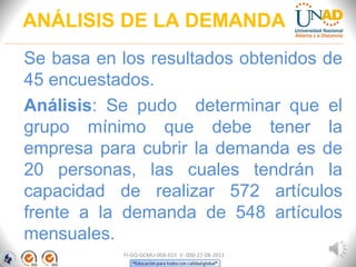 ANÁLISIS DE LA DEMANDA
Se basa en los resultados obtenidos de
45 encuestados.
Análisis: Se pudo determinar que el
grupo mínimo que debe tener la
empresa para cubrir la demanda es de
20 personas, las cuales tendrán la
capacidad de realizar 572 artículos
frente a la demanda de 548 artículos
mensuales.
FI-GQ-GCMU-004-015 V. 000-27-08-2011
 