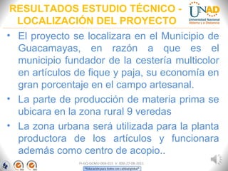 RESULTADOS ESTUDIO TÉCNICO -
LOCALIZACIÓN DEL PROYECTO
• El proyecto se localizara en el Municipio de
Guacamayas, en razón a que es el
municipio fundador de la cestería multicolor
en artículos de fique y paja, su economía en
gran porcentaje en el campo artesanal.
• La parte de producción de materia prima se
ubicara en la zona rural 9 veredas
• La zona urbana será utilizada para la planta
productora de los artículos y funcionara
además como centro de acopio..
FI-GQ-GCMU-004-015 V. 000-27-08-2011
 