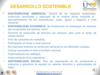 DESARROLLO SOSTENIBLE
• SOSTENIBILIDAD AMBIENTAL: Control de los impactos ambientales,
producción tecnificada y adecuada de la materia prima mediante el
aprovechamiento de los subproductos, jugos, aguas y bagazos a nivel
industrial.
• SOSTENIBILIDAD ECONÓMICA: Se fundamenta en estrategias de mercado
que aumentarán los ingresos como:
- Aumento de producción de Artículos por artesano, para surtir el centro de
ventas central.
- Inicio de campañas de marketing
- Participación en ferias a nivel nacional
- Se Colocaran estantes de ventas por semanas en las diferentes ciudades
- Colocar sucursales en todo el territorio nacional
- Implementación de catálogos
- Implementación de la exportación
• SOSTENIBILIDAD SOCIAL: Plan de capacitación de los productores y
artesanos y garantizar la equidad en deberes derechos y oportunidades de
todos.
FI-GQ-GCMU-004-015 V. 000-27-08-2011
 