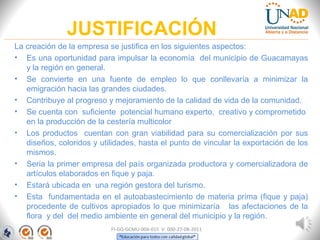 JUSTIFICACIÓN
La creación de la empresa se justifica en los siguientes aspectos:
• Es una oportunidad para impulsar la economía del municipio de Guacamayas
y la región en general.
• Se convierte en una fuente de empleo lo que conllevaría a minimizar la
emigración hacia las grandes ciudades.
• Contribuye al progreso y mejoramiento de la calidad de vida de la comunidad.
• Se cuenta con suficiente potencial humano experto, creativo y comprometido
en la producción de la cestería multicolor
• Los productos cuentan con gran viabilidad para su comercialización por sus
diseños, coloridos y utilidades, hasta el punto de vincular la exportación de los
mismos.
• Seria la primer empresa del país organizada productora y comercializadora de
artículos elaborados en fique y paja.
• Estará ubicada en una región gestora del turismo.
• Esta fundamentada en el autoabastecimiento de materia prima (fique y paja)
procedente de cultivos apropiados lo que minimizaría las afectaciones de la
flora y del del medio ambiente en general del municipio y la región.
FI-GQ-GCMU-004-015 V. 000-27-08-2011
 