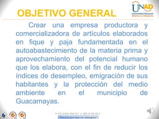 OBJETIVO GENERAL
Crear una empresa productora y
comercializadora de artículos elaborados
en fique y paja fundamentada en el
autoabastecimiento de la materia prima y
aprovechamiento del potencial humano
que los elabora, con el fin de reducir los
índices de desempleo, emigración de sus
habitantes y la protección del medio
ambiente en el municipio de
Guacamayas.
FI-GQ-GCMU-004-015 V. 000-27-08-2011
 