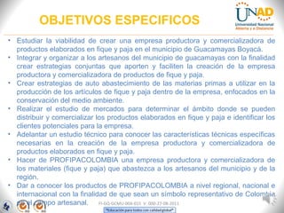 OBJETIVOS ESPECIFICOS
FI-GQ-GCMU-004-015 V. 000-27-08-2011
• Estudiar la viabilidad de crear una empresa productora y comercializadora de
productos elaborados en fique y paja en el municipio de Guacamayas Boyacá.
• Integrar y organizar a los artesanos del municipio de guacamayas con la finalidad
crear estrategias conjuntas que aporten y faciliten la creación de la empresa
productora y comercializadora de productos de fique y paja.
• Crear estrategias de auto abastecimiento de las materias primas a utilizar en la
producción de los artículos de fique y paja dentro de la empresa, enfocados en la
conservación del medio ambiente.
• Realizar el estudio de mercados para determinar el ámbito donde se pueden
distribuir y comercializar los productos elaborados en fique y paja e identificar los
clientes potenciales para la empresa.
• Adelantar un estudio técnico para conocer las características técnicas específicas
necesarias en la creación de la empresa productora y comercializadora de
productos elaborados en fique y paja.
• Hacer de PROFIPACOLOMBIA una empresa productora y comercializadora de
los materiales (fique y paja) que abastezca a los artesanos del municipio y de la
región.
• Dar a conocer los productos de PROFIPACOLOMBIA a nivel regional, nacional e
internacional con la finalidad de que sean un símbolo representativo de Colombia
en el campo artesanal.
 