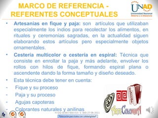 MARCO DE REFERENCIA -
REFERENTES CONCEPTUALES
FI-GQ-GCMU-004-015 V. 000-27-08-2011
• Artesanías en fique y paja: son artículos que utilizaban
especialmente los indios para recolectar los alimentos, en
rituales y ceremonias sagradas, en la actualidad siguen
elaborando estos artículos pero especialmente objetos
ornamentales.
• Cestería multicolor o cestería en espiral: Técnica que
consiste en enrollar la paja y más adelante, envolver los
rollos con hilos de fique, formando espiral plana o
ascendente dando la forma tamaño y diseño deseado.
• Esta técnica debe tener en cuenta:
- Fique y su proceso
- Paja y su proceso
- Agujas capoteras
- Colorantes naturales y anilinas
 