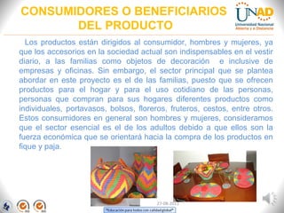 CONSUMIDORES O BENEFICIARIOS
DEL PRODUCTO
Los productos están dirigidos al consumidor, hombres y mujeres, ya
que los accesorios en la sociedad actual son indispensables en el vestir
diario, a las familias como objetos de decoración e inclusive de
empresas y oficinas. Sin embargo, el sector principal que se plantea
abordar en este proyecto es el de las familias, puesto que se ofrecen
productos para el hogar y para el uso cotidiano de las personas,
personas que compran para sus hogares diferentes productos como
individuales, portavasos, bolsos, floreros, fruteros, cestos, entre otros.
Estos consumidores en general son hombres y mujeres, consideramos
que el sector esencial es el de los adultos debido a que ellos son la
fuerza económica que se orientará hacia la compra de los productos en
fique y paja.
FI-GQ-GCMU-004-015 V. 000-27-08-2011
 