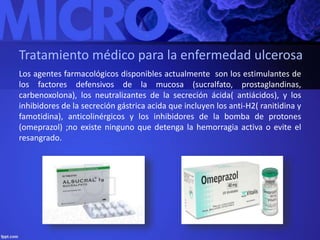Tratamiento médico para la enfermedad ulcerosa 
Los agentes farmacológicos disponibles actualmente son los estimulantes de 
los factores defensivos de la mucosa (sucralfato, prostaglandinas, 
carbenoxolona), los neutralizantes de la secreción ácida( antiácidos), y los 
inhibidores de la secreción gástrica acida que incluyen los anti-H2( ranitidina y 
famotidina), anticolinérgicos y los inhibidores de la bomba de protones 
(omeprazol) ;no existe ninguno que detenga la hemorragia activa o evite el 
resangrado. 
 