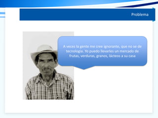 Problema
A veces la gente me cree ignorante, que no se de
tecnología. Yo puedo llevarles un mercado de
frutas, verduras, granos, lácteos a su casa
 