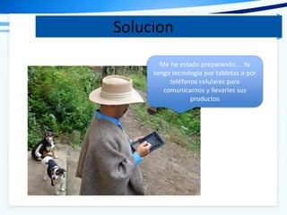 Solucion
Me he estado preparando…. Ya
tengo tecnología por tabletas o por
teléfonos celulares para
comunicarnos y llevarles sus
productos
 