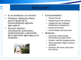 Solucion
• Es un producto y un servicio
• Producto: Aplicación Movil
para el apoyo de la
comercialización agrícola
agro-app.co
• Servicio: Gestion,
actualización, promocion,
implementación y desarrollo
de la aplicación agro-app.co en
Colombia.
• Funcionalidades:
– Tienda Virtual
– Programación de cultivos
– Integración de Unidades
Productivas Campesinas
– Gestor de Precios
– Comunidades de Consumo
• Atributos:
– Universal: todo equipo
Smartphone puede usarla
– Simple: interfaz ideogramatica
– Alternatividad: Pagina web de
respaldo
– Gratuita: No tiene costo para
los actores
 