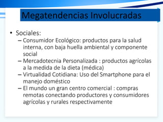 Megatendencias Involucradas
• Sociales:
– Consumidor Ecológico: productos para la salud
interna, con baja huella ambiental y componente
social
– Mercadotecnia Personalizada : productos agrícolas
a la medida de la dieta (médica)
– Virtualidad Cotidiana: Uso del Smartphone para el
manejo doméstico
– El mundo un gran centro comercial : compras
remotas conectando productores y consumidores
agrícolas y rurales respectivamente
 